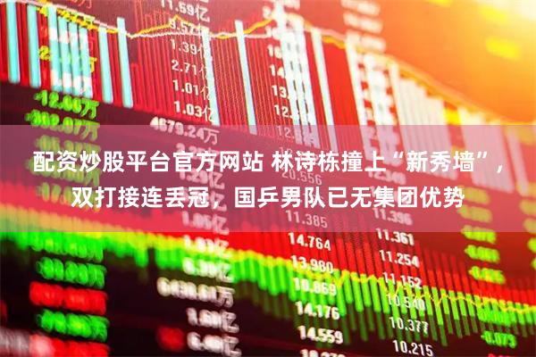 配资炒股平台官方网站 林诗栋撞上“新秀墙”，双打接连丢冠，国乒男队已无集团优势