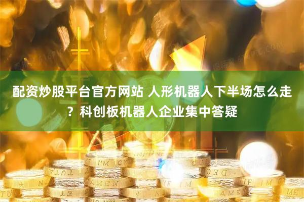 配资炒股平台官方网站 人形机器人下半场怎么走？科创板机器人企业集中答疑