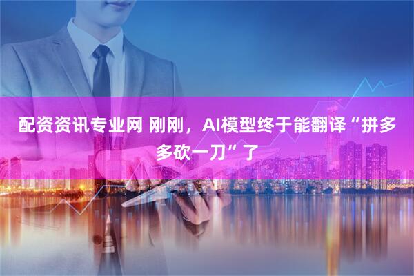 配资资讯专业网 刚刚，AI模型终于能翻译“拼多多砍一刀”了