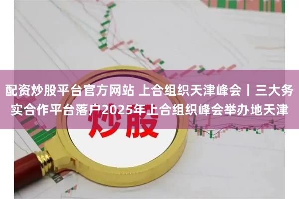 配资炒股平台官方网站 上合组织天津峰会丨三大务实合作平台落户2025年上合组织峰会举办地天津