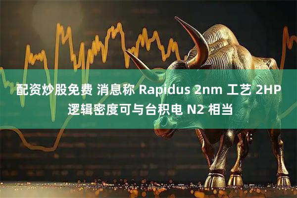 配资炒股免费 消息称 Rapidus 2nm 工艺 2HP 逻辑密度可与台积电 N2 相当