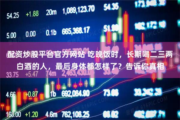 配资炒股平台官方网站 吃晚饭时，长期喝二三两白酒的人，最后身体都怎样了？告诉你真相