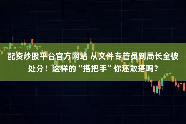 配资炒股平台官方网站 从文件专管员到局长全被处分！这样的“搭把手”你还敢搭吗？