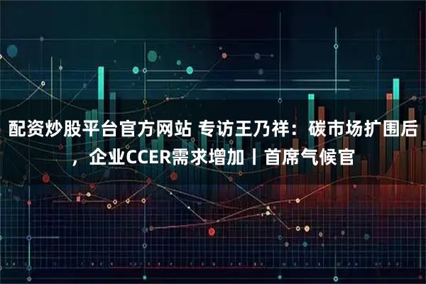 配资炒股平台官方网站 专访王乃祥：碳市场扩围后，企业CCER需求增加丨首席气候官