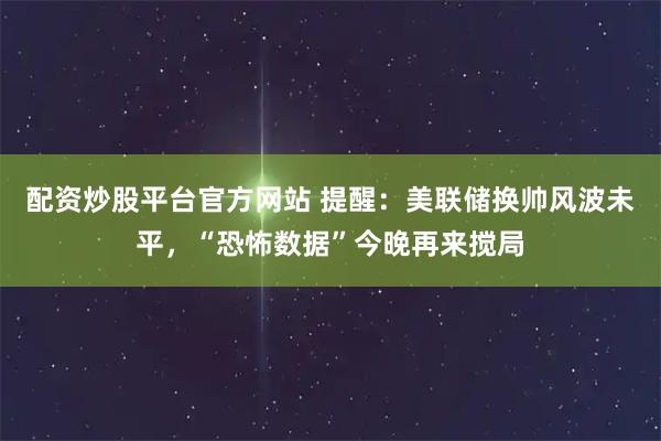 配资炒股平台官方网站 提醒：美联储换帅风波未平，“恐怖数据”今晚再来搅局