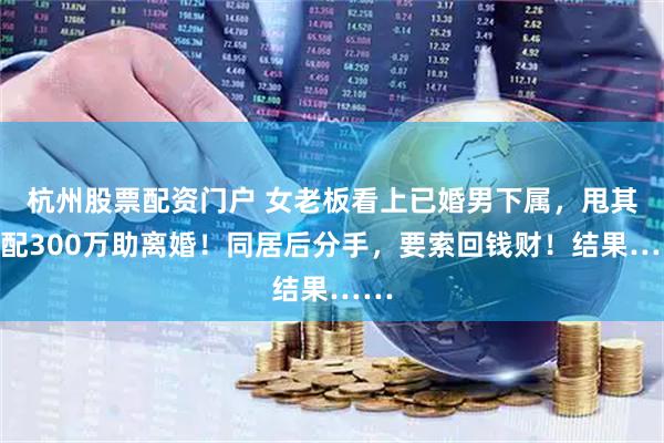 杭州股票配资门户 女老板看上已婚男下属，甩其原配300万助离婚！同居后分手，要索回钱财！结果……