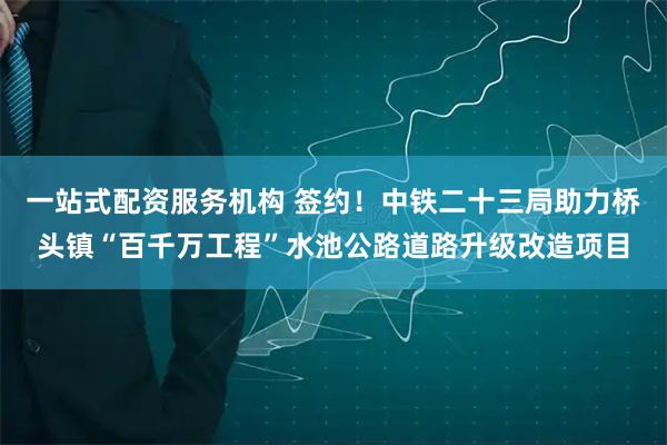 一站式配资服务机构 签约！中铁二十三局助力桥头镇“百千万工程”水池公路道路升级改造项目