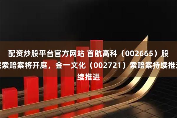 配资炒股平台官方网站 首航高科（002665）股民索赔案将开庭，金一文化（002721）索赔案持续推进