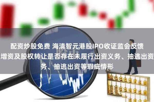 配资炒股免费 海清智元港股IPO收证监会反馈意见：历次增资及股权转让是否存在未履行出资义务、抽逃出资等瑕疵情形