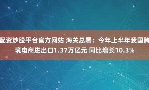 配资炒股平台官方网站 海关总署：今年上半年我国跨境电商进出口1.37万亿元 同比增长10.3%