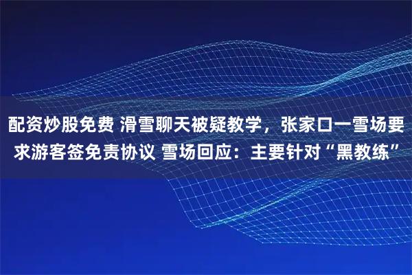配资炒股免费 滑雪聊天被疑教学，张家口一雪场要求游客签免责协议 雪场回应：主要针对“黑教练”
