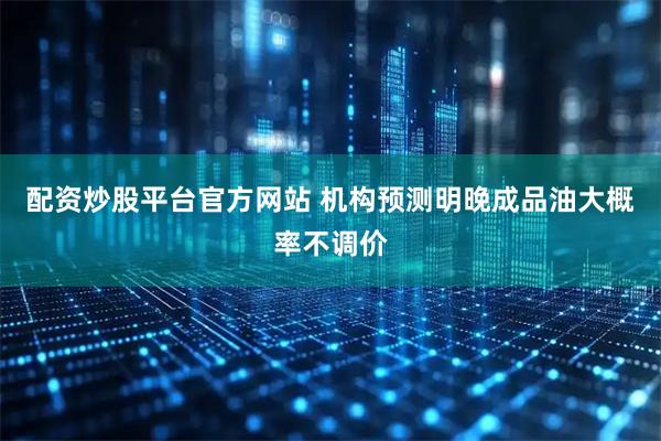 配资炒股平台官方网站 机构预测明晚成品油大概率不调价